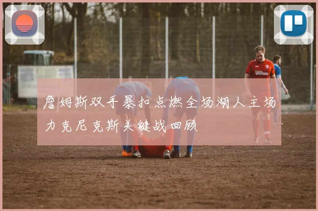 詹姆斯双手暴扣点燃全场湖人主场力克尼克斯关键战回顾