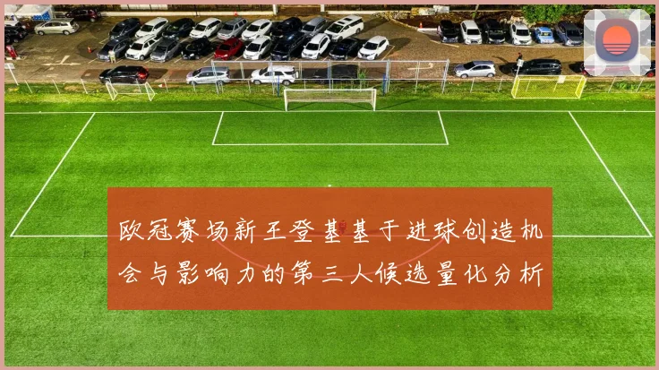 欧冠赛场新王登基基于进球创造机会与影响力的第三人候选量化分析